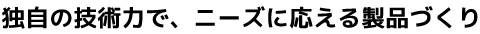 独自の技術力で、ニーズに応える製品づくり